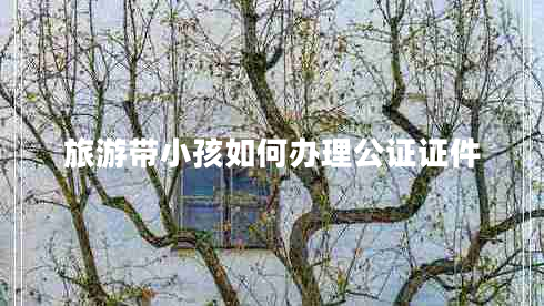 旅游带小孩如何办理公证证件