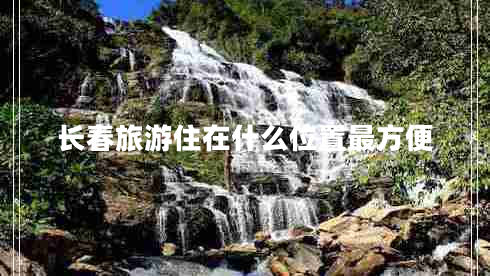 长春旅游住在什么位置最方便