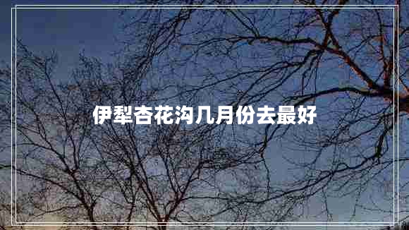 伊犁杏花沟几月份去最好