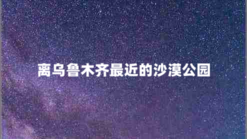 离乌鲁木齐最近的沙漠公园